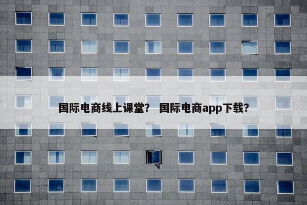 国际电商线上课堂？ 国际电商app下载？