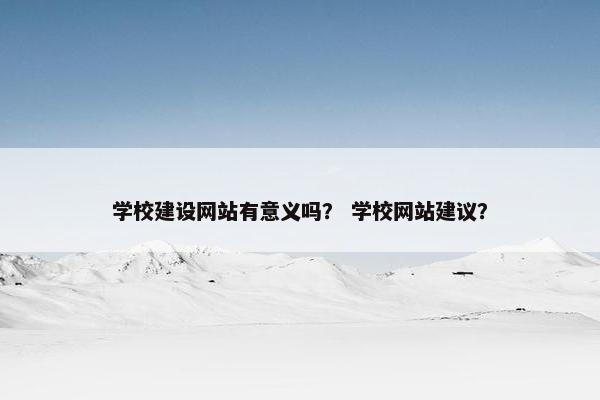 学校建设网站有意义吗？ 学校网站建议？