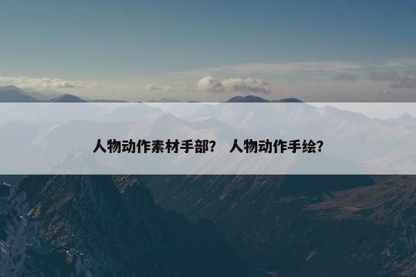 人物动作素材手部? 人物动作手绘? 人物动作素材手部? 人物动作手绘?