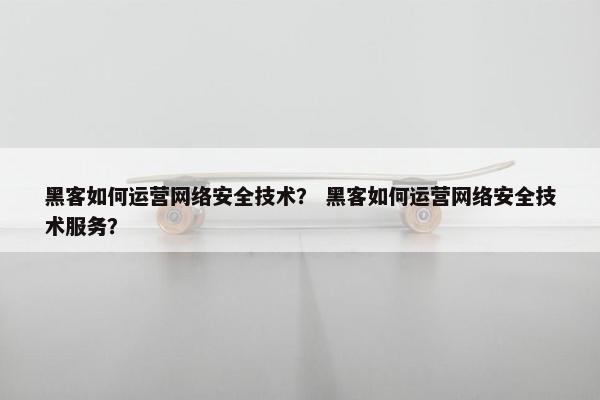 黑客如何运营网络安全技术？ 黑客如何运营网络安全技术服务？