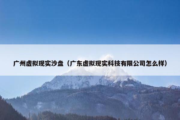 广州虚拟现实沙盘（广东虚拟现实科技有限公司怎么样）