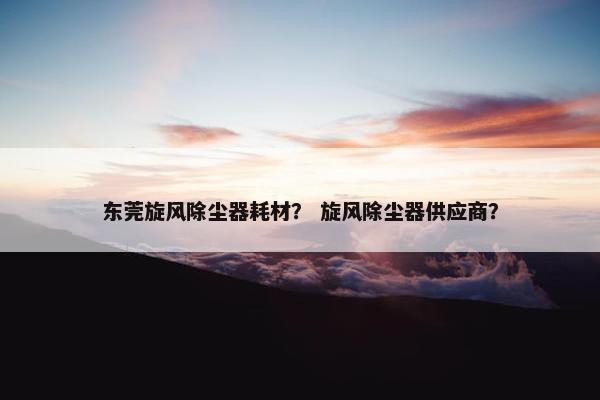 东莞旋风除尘器耗材？ 旋风除尘器供应商？