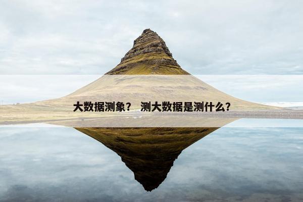 大数据测象? 测大数据是测什么? 大数据测象? 测大数据是测什么?