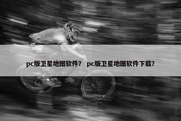 pc版卫星地图软件？ pc版卫星地图软件下载？