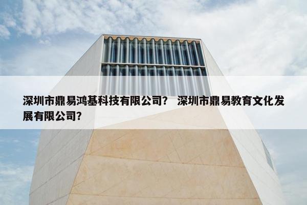 深圳市鼎易鸿基科技有限公司？ 深圳市鼎易教育文化发展有限公司？