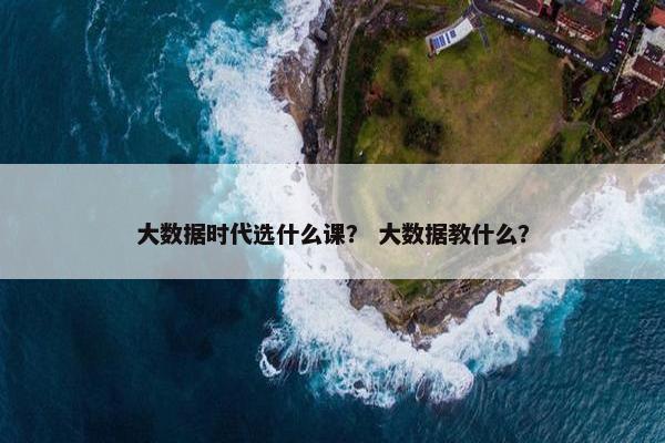 大数据时代选什么课? 大数据教什么? 大数据时代选什么课? 大数据教什么?
