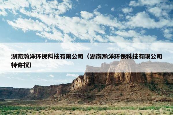 湖南瀚洋环保科技有限公司(湖南瀚洋环保科技有限公司特许权) 湖南瀚洋环保科技有限公司(湖南瀚洋环保科技有限公司特许权)