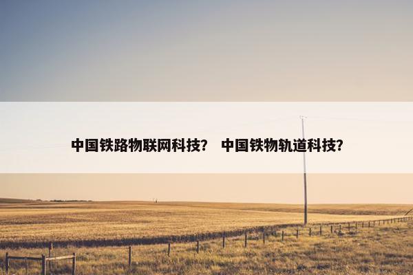 中国铁路物联网科技? 中国铁物轨道科技? 中国铁路物联网科技? 中国铁物轨道科技?