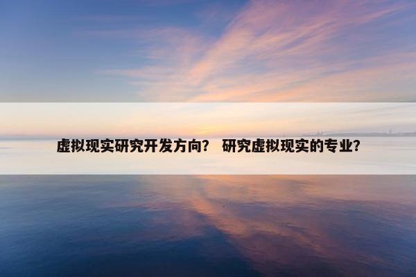 虚拟现实研究开发方向? 研究虚拟现实的专业? 虚拟现实研究开发方向? 研究虚拟现实的专业?