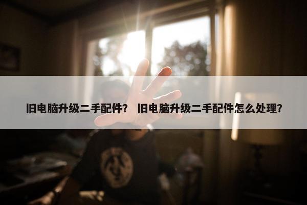 旧电脑升级二手配件？ 旧电脑升级二手配件怎么处理？