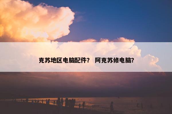克苏地区电脑配件？ 阿克苏修电脑？