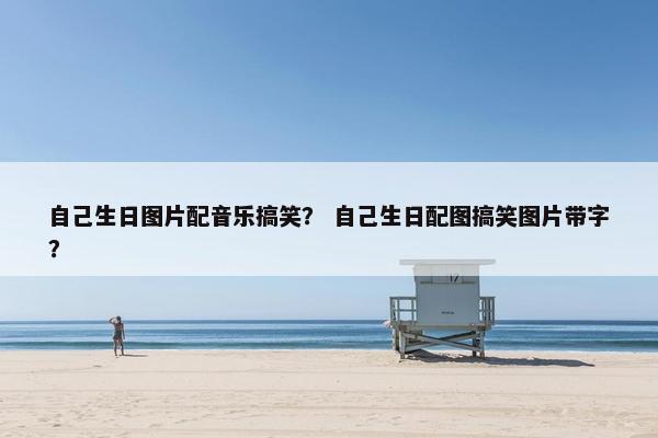 自己生日图片配音乐搞笑？ 自己生日配图搞笑图片带字？