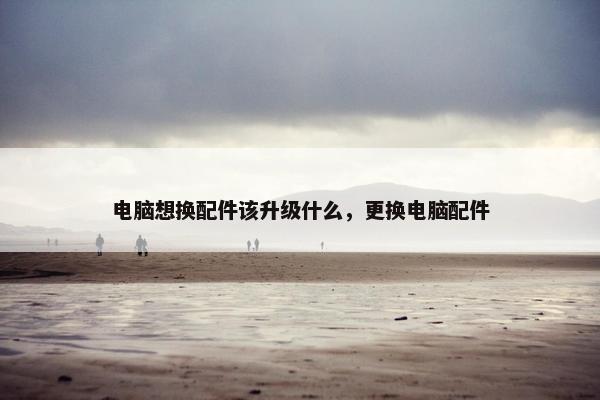 电脑想换配件该升级什么，更换电脑配件