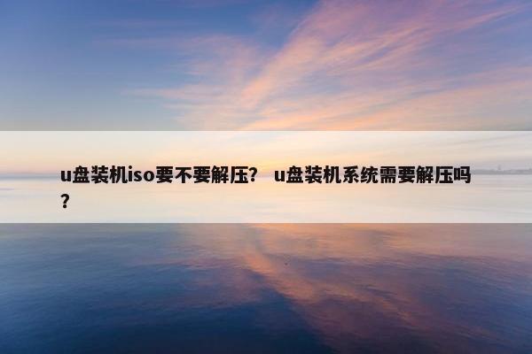 u盘装机iso要不要解压？ u盘装机系统需要解压吗？