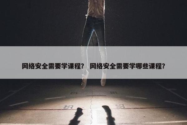 网络安全需要学课程? 网络安全需要学哪些课程? 网络安全需要学课程? 网络安全需要学哪些课程?