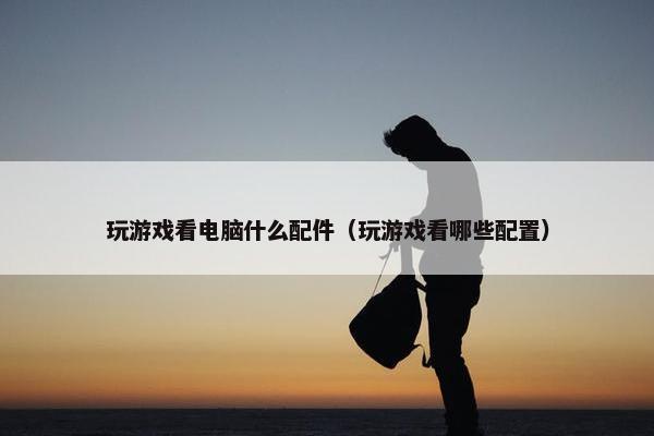 玩游戏看电脑什么配件（玩游戏看哪些配置）