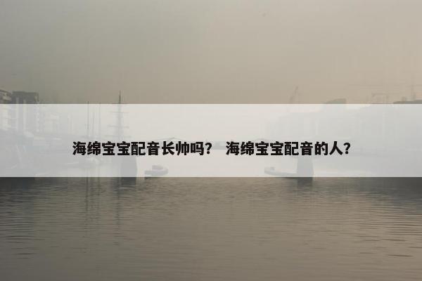 海绵宝宝配音长帅吗? 海绵宝宝配音的人? 海绵宝宝配音长帅吗? 海绵宝宝配音的人?