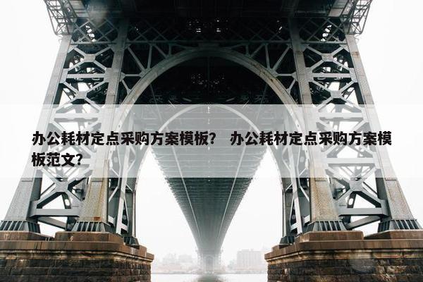 办公耗材定点采购方案模板？ 办公耗材定点采购方案模板范文？