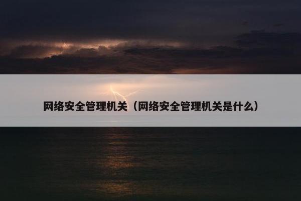 网络安全管理机关（网络安全管理机关是什么）