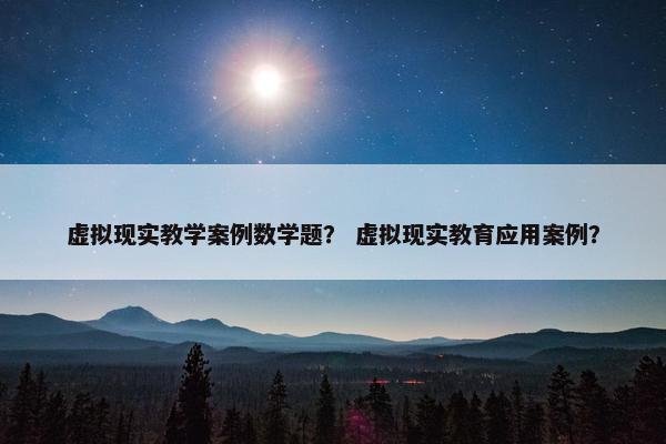 虚拟现实教学案例数学题？ 虚拟现实教育应用案例？