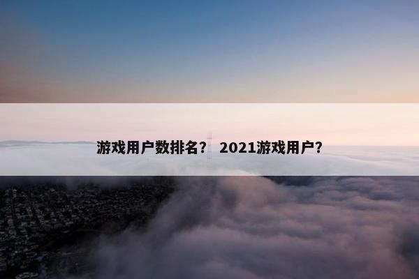 游戏用户数排名？ 2021游戏用户？