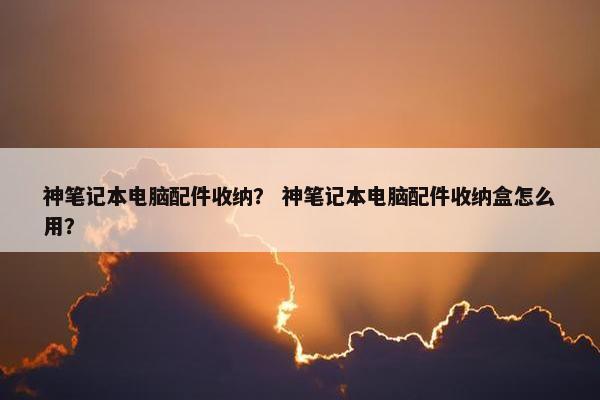 神笔记本电脑配件收纳？ 神笔记本电脑配件收纳盒怎么用？