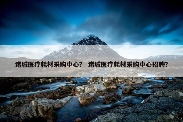 诸城医疗耗材采购中心？ 诸城医疗耗材采购中心招聘？