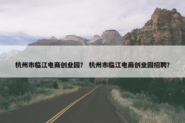 杭州市临江电商创业园？ 杭州市临江电商创业园招聘？