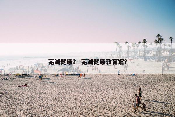 芜湖健康？ 芜湖健康教育馆？