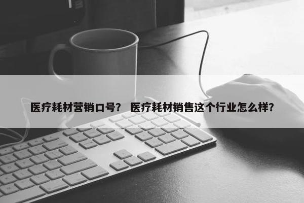 医疗耗材营销口号？ 医疗耗材销售这个行业怎么样？
