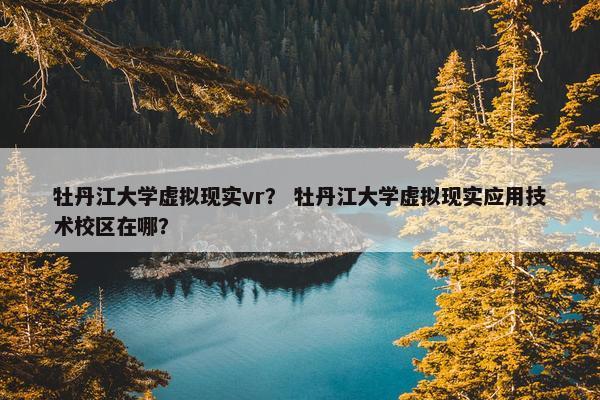 牡丹江大学虚拟现实vr？ 牡丹江大学虚拟现实应用技术校区在哪？
